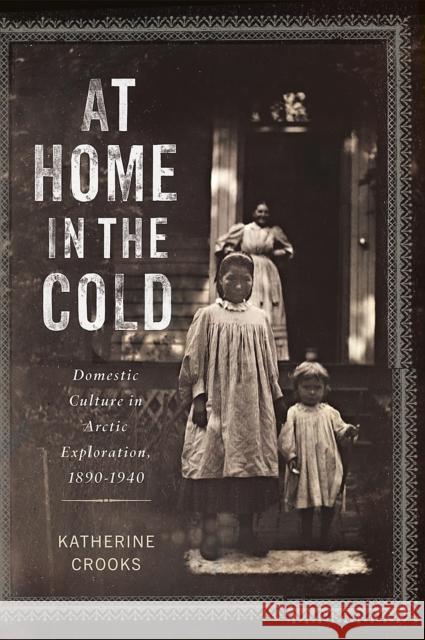 At Home in the Cold: Domestic Culture in Arctic Exploration, 1890-1940 Katherine Crooks 9780228025610 McGill-Queen's University Press