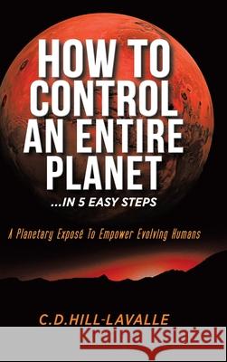 How to Control an Entire Planet ...in 5 Easy Steps: A Planetary Exposé to Empower Evolving Humans Hill-Lavalle, C. D. 9780228834298 Tellwell Talent