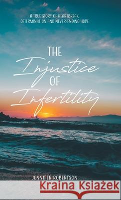 The Injustice of Infertility: A True Story of Heartbreak, Determination and Never-Ending Hope Jennifer Robertson 9780228836216