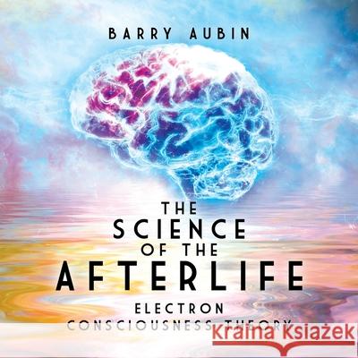 The Science of the Afterlife: Electron Consciousness Theory Barry Aubin 9780228841289