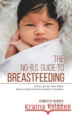 The No-B.S. Guide to Breastfeeding: Advice for the New Mom from an Experienced Lactation Consultant Jennifer Harris 9780228846444