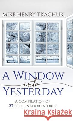 A Window Into Yesterday: A compilation of 27 fiction short stories Mike Henry Tkachuk 9780228869788