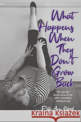 What Happens When They Don't Grow Back: The Upside Down View of Life After a Bilateral Mastectomy Peta-Ann Wood 9780228879336