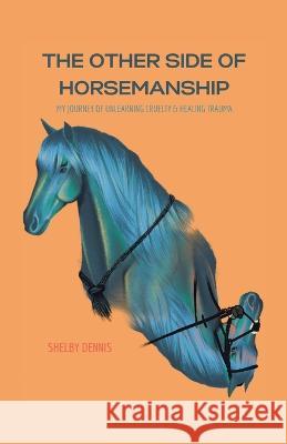 The Other Side Of Horsemanship: My Journey of Unlearning Cruelty & Healing Trauma Shelby Dennis 9780228885641 Tellwell Talent