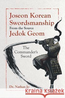 Joseon Korean Swordsmanship From the Source Jedok Geom: The Commander\'s Sword Nathan Jo 9780228886310