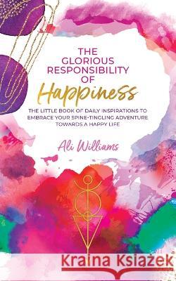 The Glorious Responsibility of Happiness: The Little Book of Daily Inspirations to Embrace Your Spine-Tingling Adventure Towards a Happy Life Ali Williams 9780228887126 Tellwell Talent