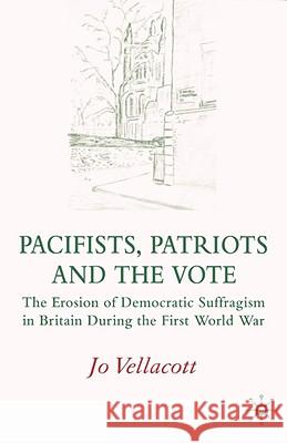 Pacifists, Patriots and the Vote: The Erosion of Democratic Suffragism in Britain During the First World War Vellacott, J. 9780230013353 Palgrave MacMillan
