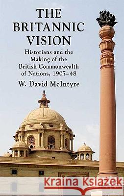 The Britannic Vision: Historians and the Making of the British Commonwealth of Nations, 1907-48 McIntyre, W. David 9780230227811 Palgrave MacMillan