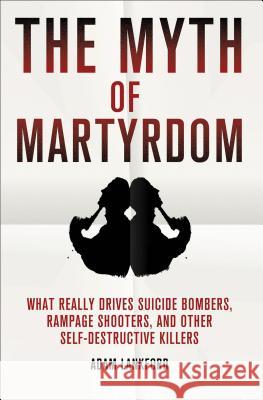 The Myth of Martyrdom: What Really Drives Suicide Bombers, Rampage Shooters, and Other Self-Destructive Killers Lankford, Adam 9780230342132 0
