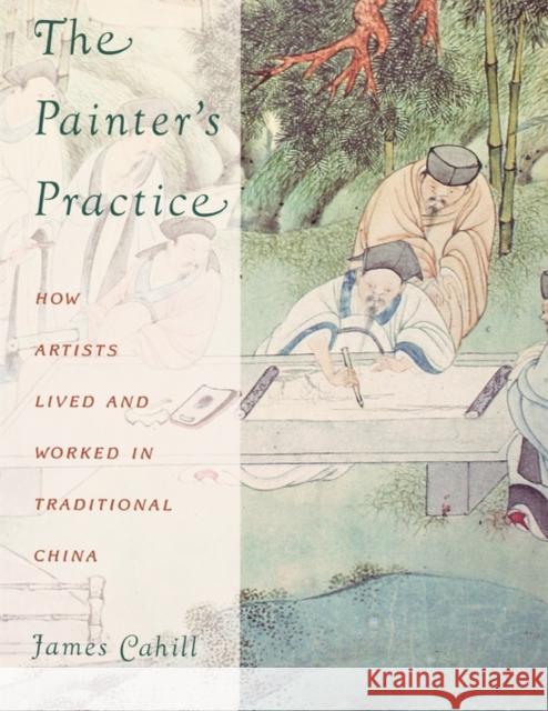 The Painter's Practice: How Artists Lived and Worked in Traditional China Cahill, James 9780231081818 Columbia University Press
