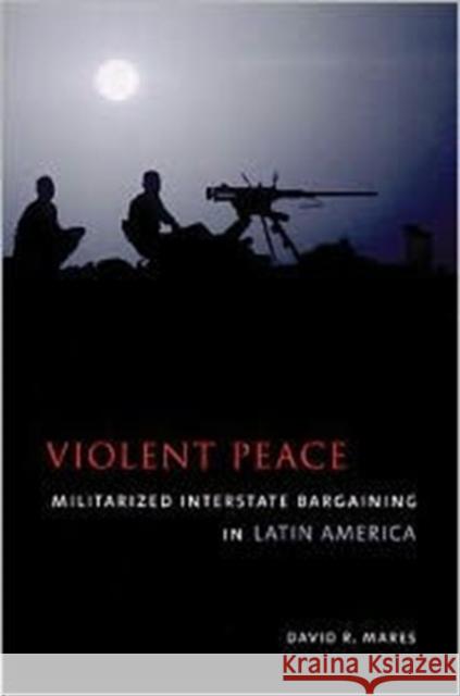 Violent Peace : Militarized Interstate Bargaining in Latin America David R. Mares 9780231111867 Columbia University Press
