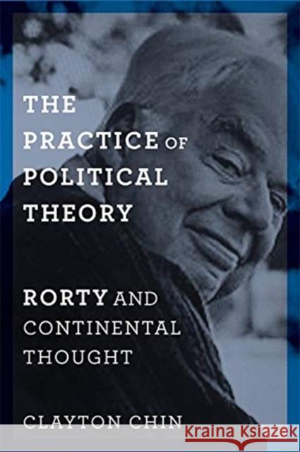 The Practice of Political Theory: Rorty and Continental Thought Clayton Chin 9780231173995 Columbia University Press