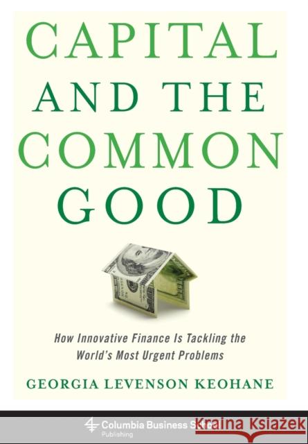 Capital and the Common Good: How Innovative Finance Is Tackling the World's Most Urgent Problems Keohane, Georgia Levenson 9780231178020 Columbia University Press