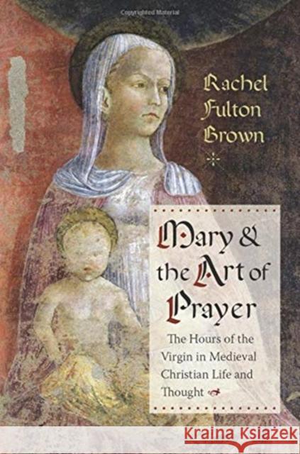 Mary and the Art of Prayer: The Hours of the Virgin in Medieval Christian Life and Thought Rachel Fulton Brown 9780231181693 Columbia University Press