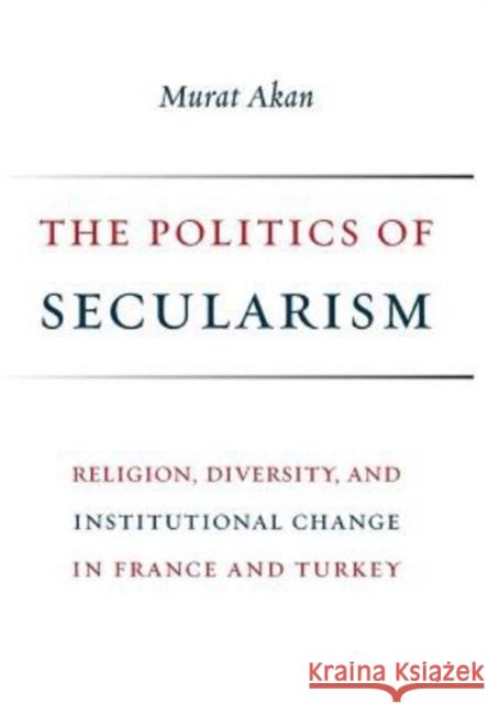 The Politics of Secularism: Religion, Diversity, and Institutional Change in France and Turkey Murat Akan 9780231181808 Columbia University Press