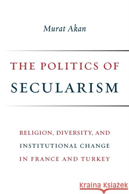 The Politics of Secularism: Religion, Diversity, and Institutional Change in France and Turkey Murat Akan 9780231181815 Columbia University Press
