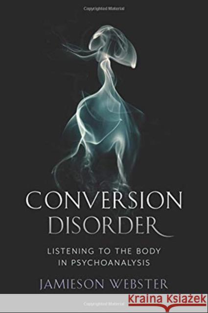 Conversion Disorder: Listening to the Body in Psychoanalysis Jamieson Webster 9780231184083 Columbia University Press