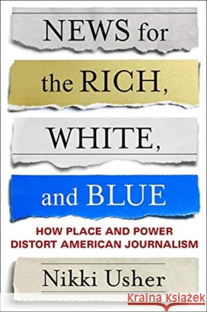 News for the Rich, White, and Blue: How Place and Power Distort American Journalism Nikki Usher 9780231184663 Columbia University Press