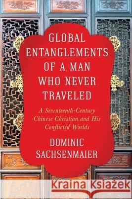 Global Entanglements of a Man Who Never Traveled: A Seventeenth-Century Chinese Christian and His Conflicted Worlds Dominic Sachsenmaier 9780231187527 Columbia University Press