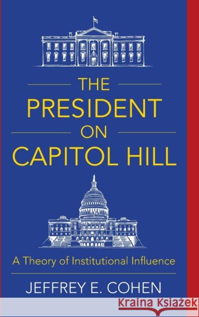 The President on Capitol Hill: A Theory of Institutional Influence Jeffrey E. Cohen 9780231189149