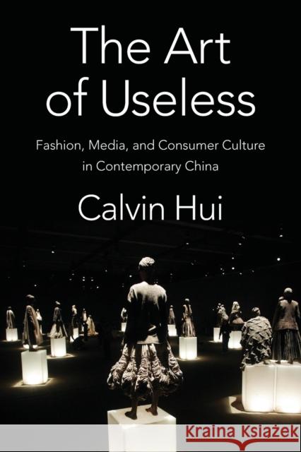The Art of Useless: Fashion, Media, and Consumer Culture in Contemporary China Calvin Hui 9780231192491 Columbia University Press