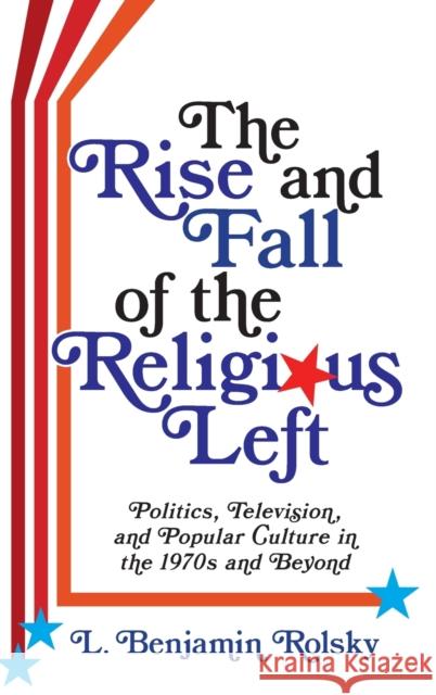 The Rise and Fall of the Religious Left: Politics, Television, and Popular Culture in the 1970s and Beyond L. Benjamin Rolsky 9780231193627 Columbia University Press