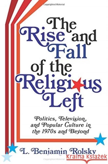 The Rise and Fall of the Religious Left: Politics, Television, and Popular Culture in the 1970s and Beyond L. Benjamin Rolsky 9780231193634 Columbia University Press