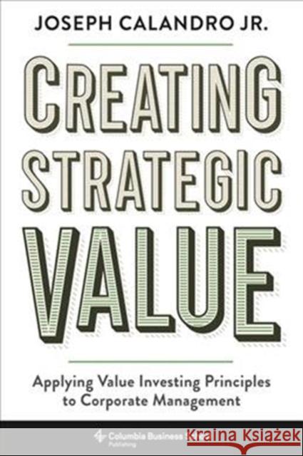 Creating Strategic Value: Applying Value Investing Principles to Corporate Management Joseph Calandro Calandro 9780231194143 Columbia Business School Publishing