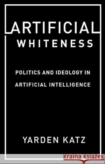 Artificial Whiteness: Politics and Ideology in Artificial Intelligence Yarden Katz 9780231194914 Columbia University Press