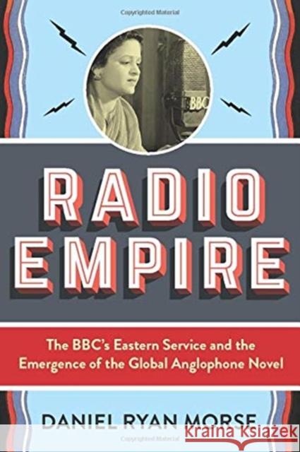 Radio Empire: The Bbc's Eastern Service and the Emergence of the Global Anglophone Novel Daniel Ryan Morse 9780231198370