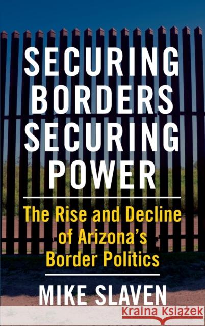 Securing Borders, Securing Power: The Rise and Decline of Arizona's Border Politics  9780231203760 Columbia University Press