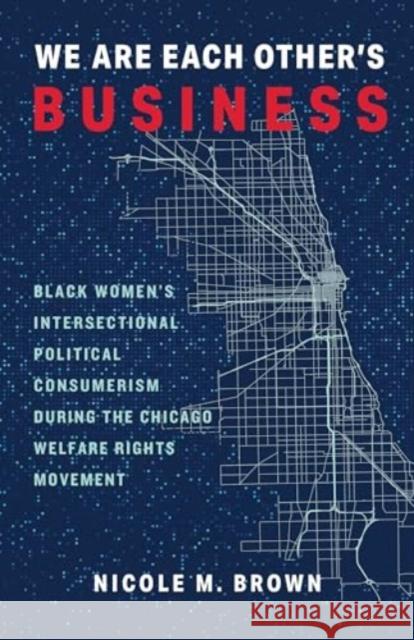We Are Each Other's Business: Black Women's Intersectional Political Consumerism During the Chicago Welfare Rights Movement Nicole Marie Brown 9780231205221 Columbia University Press