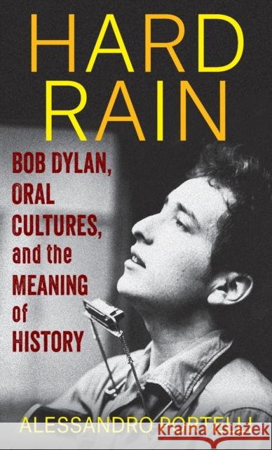 Hard Rain: Bob Dylan, Oral Cultures, and the Meaning of History Alessandro Portelli 9780231205924