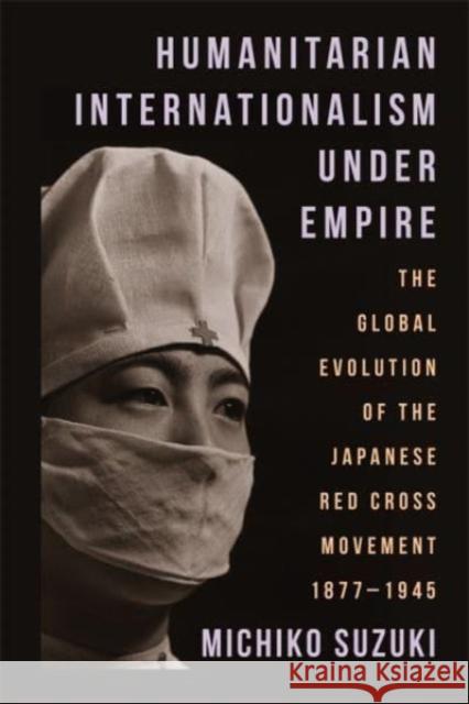 Humanitarian Internationalism Under Empire: The Global Evolution of the Japanese Red Cross Movement, 1877–1945 Michiko Suzuki 9780231211642 Columbia University Press