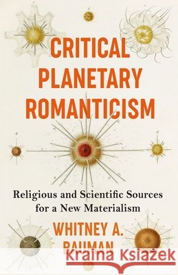 Critical Planetary Romanticism: Religious and Scientific Sources for a New Materialism Whitney A. Bauman 9780231211826 Columbia University Press