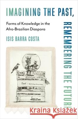 Imagining the Past, Remembering the Future: Forms of Knowledge in the Afro-Brazilian Diaspora Isis Barra Costa 9780231212632 Columbia University Press
