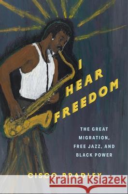 I Hear Freedom: The Great Migration, Free Jazz, and Black Power Cisco Bradley 9780231221573 Columbia University Press