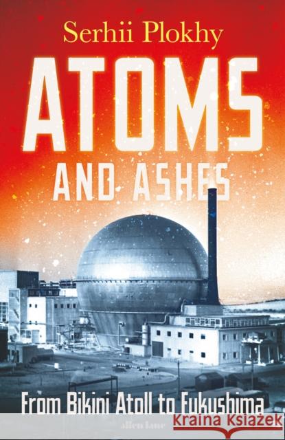 Atoms and Ashes: From Bikini Atoll to Fukushima Serhii Plokhy 9780241516775 Penguin Books Ltd