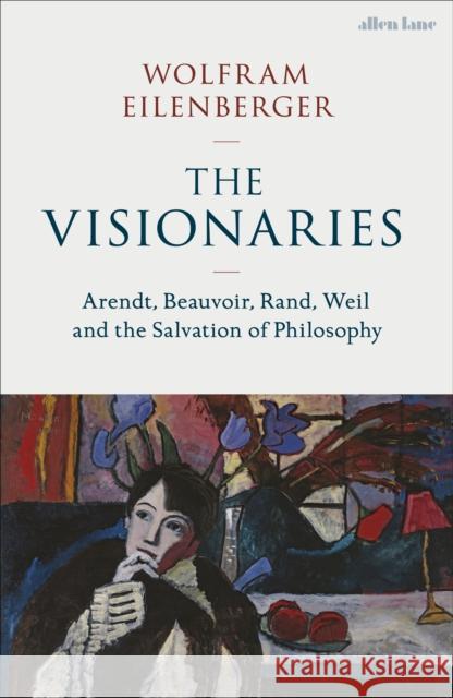 The Visionaries: Arendt, Beauvoir, Rand, Weil and the Salvation of Philosophy Wolfram Eilenberger 9780241537374
