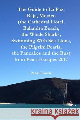 The Guide to La Paz, Baja, Mexico (the Cathedral Hotel, Balandra Beach, the Whale Sharks, Swimming With Sea Lions, the Pilgrim Pearls, the Pancakes an Pearl Howie 9780244479756