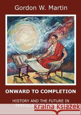 Onward To Completion: History and the Future In Tertullian of Carthage Gordon W. Martin 9780244538682 Lulu.com