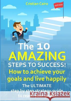 THE 10 AMAZING STEPS TO SUCCESS!  How to achieve your goals and live happily. Cristian Cairo 9780244787530