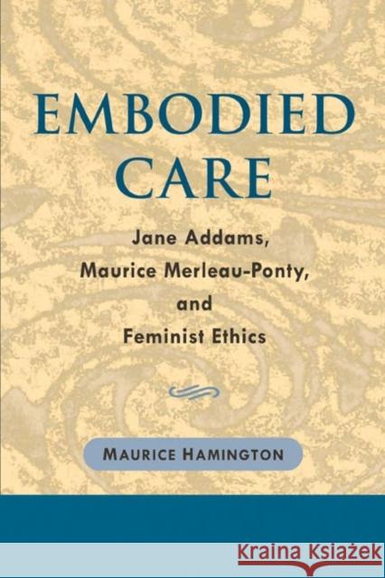 Embodied Care: Jane Addams, Maurice Merleau-Ponty, and Feminist Ethics Maurice Hamington 9780252029288 University of Illinois Press