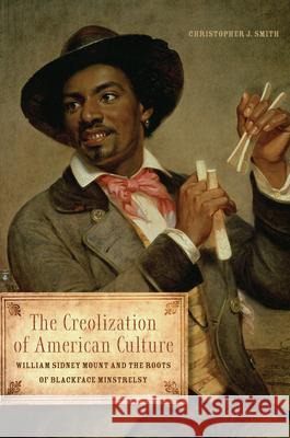 The Creolization of American Culture: William Sidney Mount and the Roots of Blackface Minstrelsy Christopher J. Smith 9780252037764 University of Illinois Press