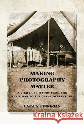 Making Photography Matter: A Viewer's History from the Civil War to the Great Depression Cara A. Finnegan 9780252039263 University of Illinois Press
