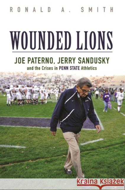 Wounded Lions: Joe Paterno, Jerry Sandusky, and the Crises in Penn State Athletics Ronald A. Smith 9780252040016 University of Illinois Press