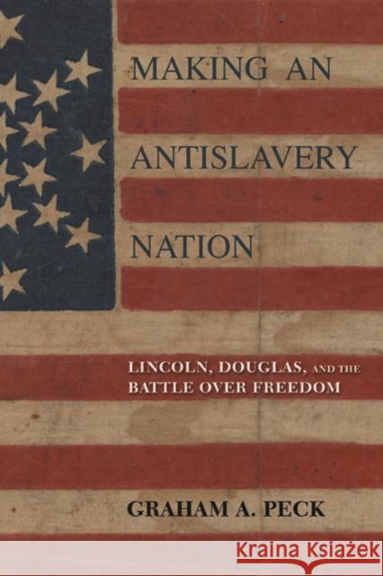 Making an Antislavery Nation: Lincoln, Douglas, and the Battle Over Freedom Graham A. Peck 9780252041365 University of Illinois Press