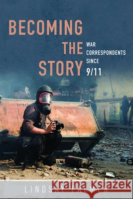 Becoming the Story: War Correspondents Since 9/11 Lindsay Palmer 9780252041563 University of Illinois Press