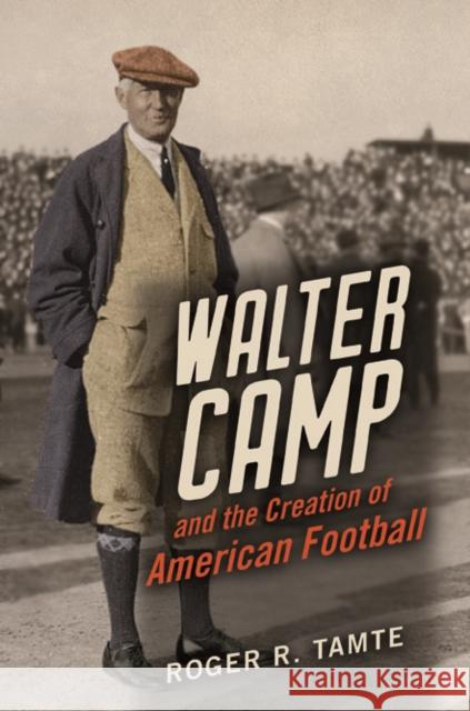 Walter Camp and the Creation of American Football Roger R. Tamte 9780252041617 University of Illinois Press