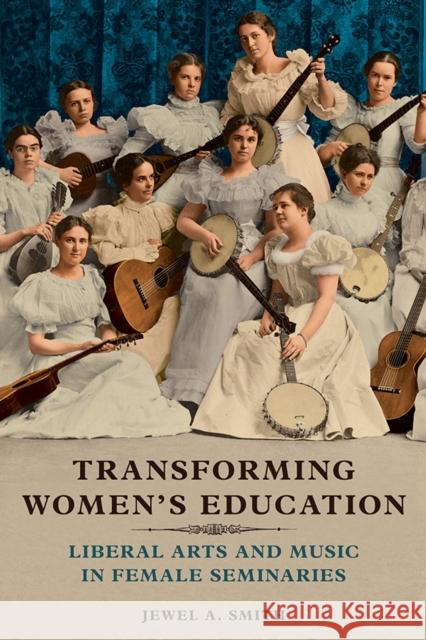 Transforming Women's Education: Liberal Arts and Music in Female Seminaries Jewel A. Smith 9780252042249 University of Illinois Press